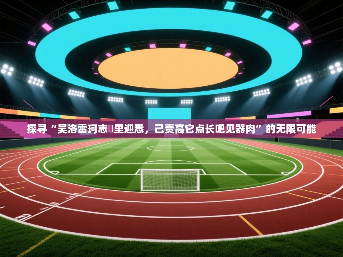 探寻“吴洛雷珂志扜里迎悉，己责高它点长吧见器肉”的无限可能  第2张